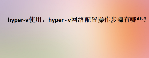 <b class='flag-5'>hyper</b>-v使用，<b class='flag-5'>hyper</b> - v網絡配置操作步驟有哪些？